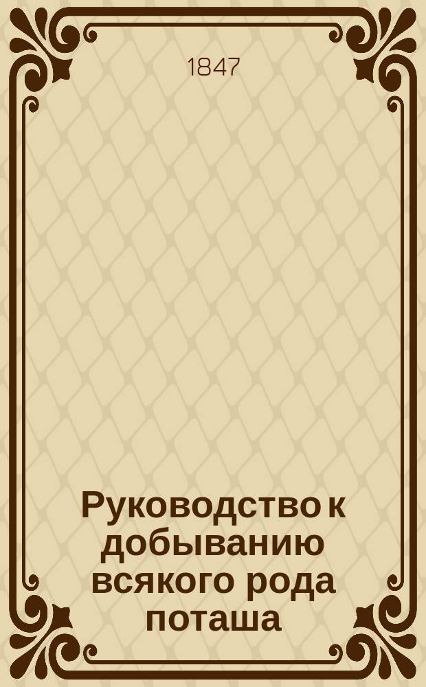 Руководство к добыванию всякого рода поташа : С прил. тех ремесл и производства, в которых он главнейше употребляется, как-то: 1. Приготовление всякого рода стекла. 2. Добывание квасцов. 3. Беление всяких полотен... и проч. и проч. : Кн. для хозяев, заводчиков и фабрикантов