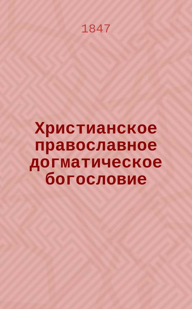Христианское православное догматическое богословие : Лекции, чит. в С.-Петерб. ун-те. 1846 и 1847 гг