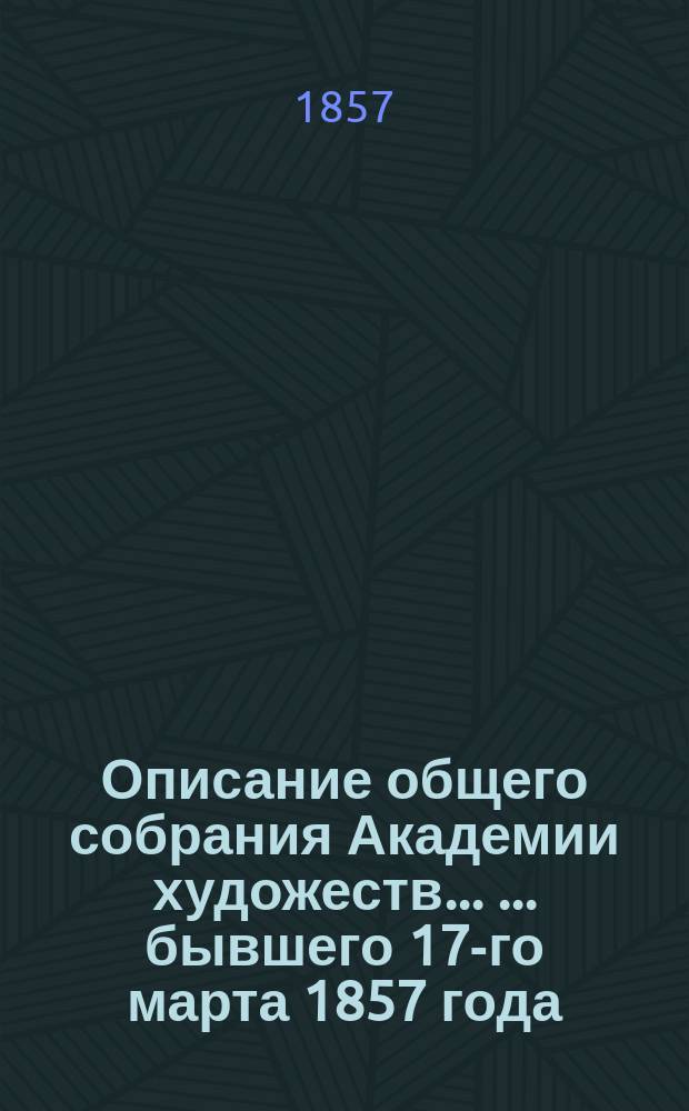 Описание общего собрания Академии художеств ... ... бывшего 17-го марта 1857 года : ... бывшего 17-го марта 1857 года и Отчет Академии с 4-го октября 1855 по 17-е марта 1857 года