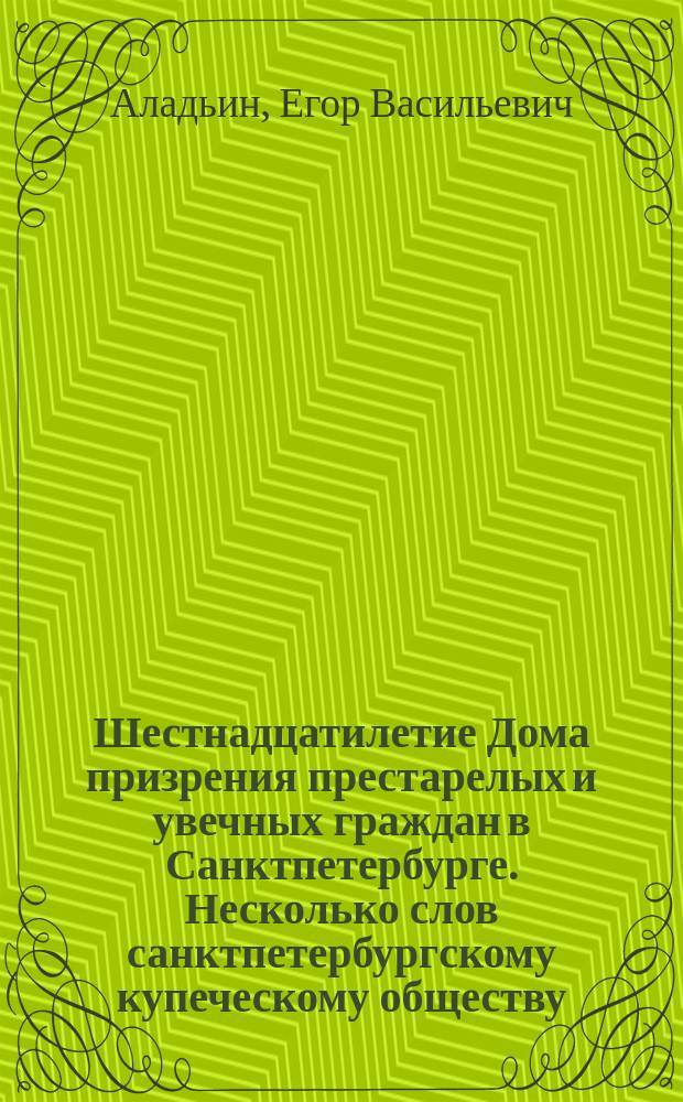 Шестнадцатилетие Дома призрения престарелых и увечных граждан в Санктпетербурге. Несколько слов санктпетербургскому купеческому обществу