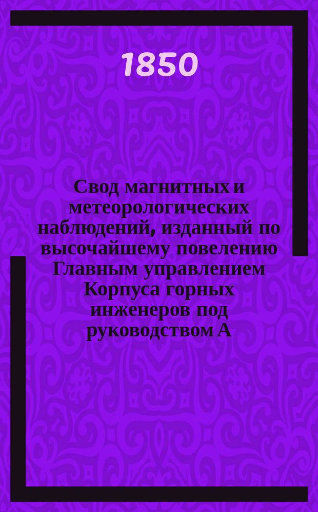 Свод магнитных и метеорологических наблюдений, изданный по высочайшему повелению Главным управлением Корпуса горных инженеров под руководством А. Купфера, академика и директора магнитных и метеорологических обсерваторий горного ведомства ... ... за 1847 год