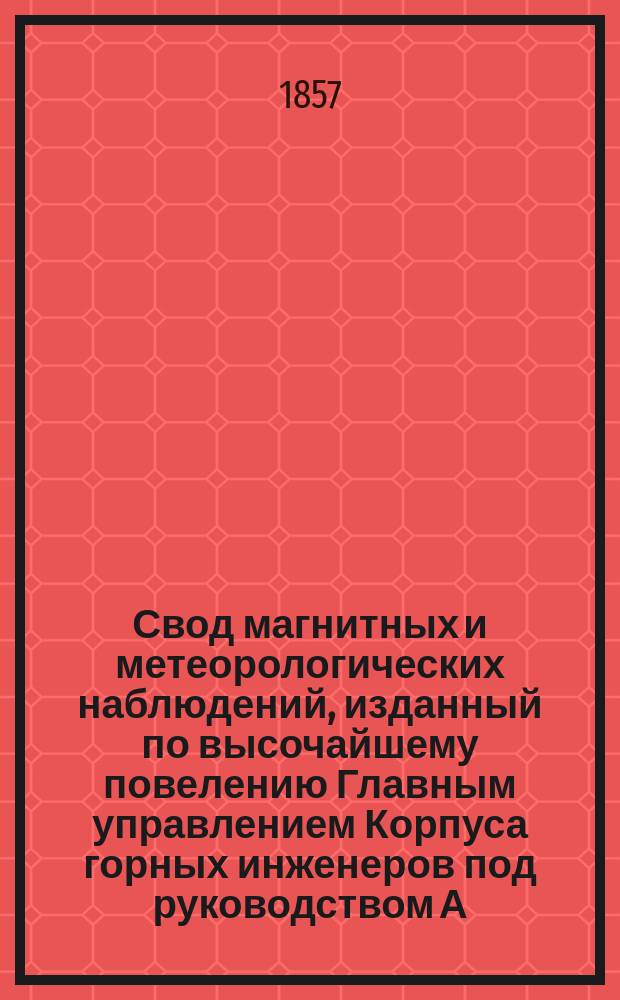 Свод магнитных и метеорологических наблюдений, изданный по высочайшему повелению Главным управлением Корпуса горных инженеров под руководством А. Купфера, академика и директора магнитных и метеорологических обсерваторий горного ведомства ... ... за 1855 год : ... за 1855 год ; [Прибавление: Руководство к производству метеорологических наблюдений, составленное А.Я. Купфером, директором Главной физической обсерватории