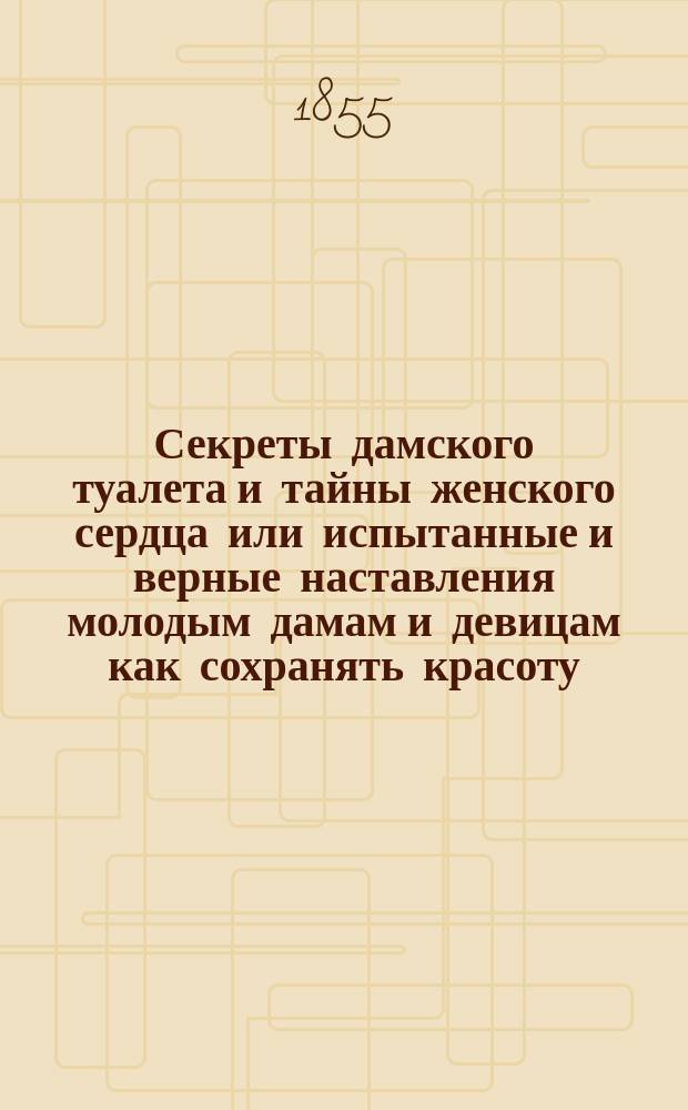 Секреты дамского туалета и тайны женского сердца или испытанные и верные наставления молодым дамам и девицам как сохранять красоту, поддерживать молодость, сберегать здоровье, одеваться со вкусом и нравиться, с присовокуплением сердечных тайн, известных одним женщинам, но которые не дурно узнать и мужчинам : В 2-х ч