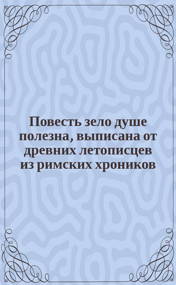 Повесть зело душе полезна, выписана от древних летописцев из римских хроников : Лета 7204 (от Рождества Христова лета тысяча шестьсот девяносто шестого), августа месяца в 17 день, а выписана во обители чудотворца Кириллова монастыря : Повесть 17-го столетия, без выправки слов, в том же виде, и на славянском языке