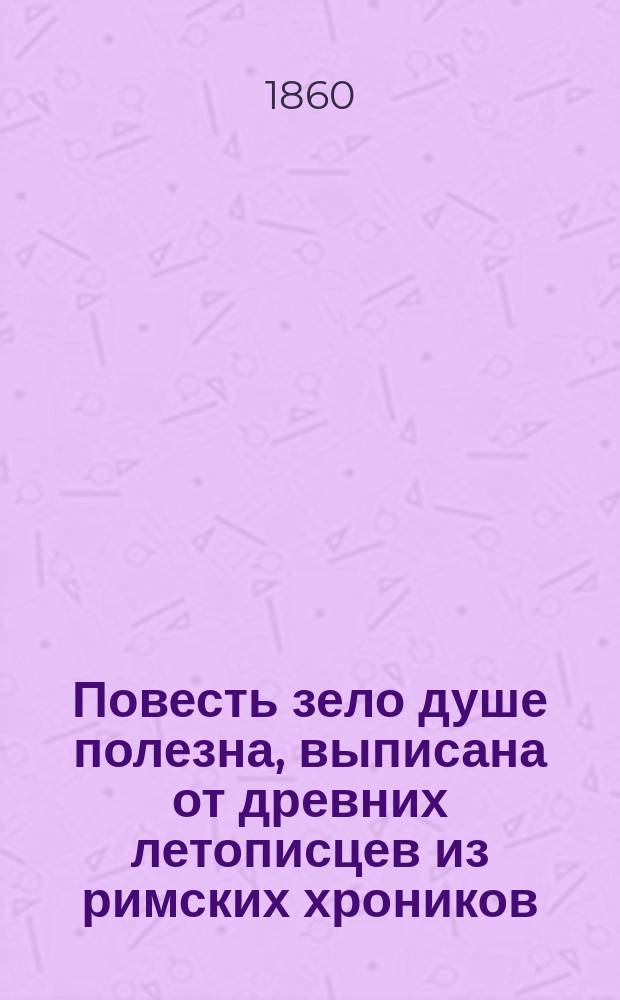 Повесть зело душе полезна, выписана от древних летописцев из римских хроников : Лета 7204 (от Рождества Христова лета тысяча шестьсот девяносто шестого), августа месяца в 17 день, а выписана во обители чудотворца Кириллова монастыря : Повесть 17-го столетия, без выправки слов, в том же виде, и на славянском языке