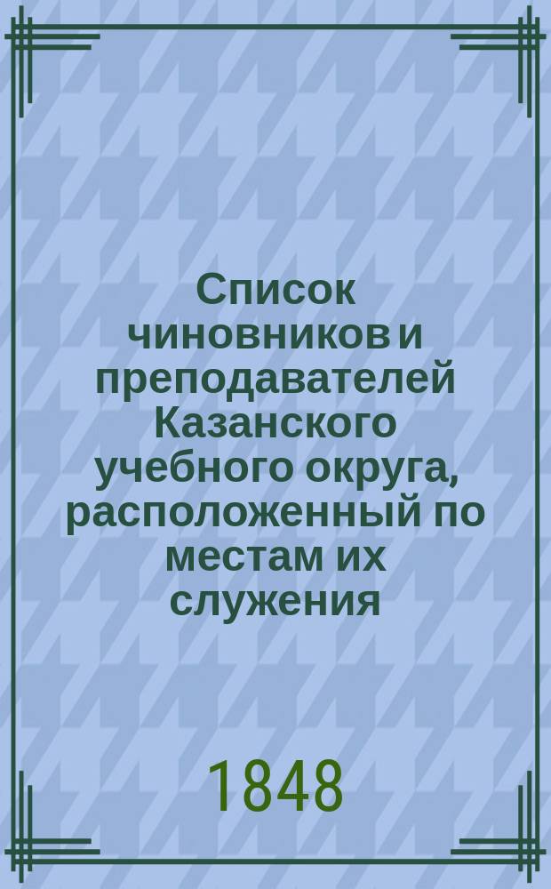 Список чиновников и преподавателей Казанского учебного округа, расположенный по местам их служения...