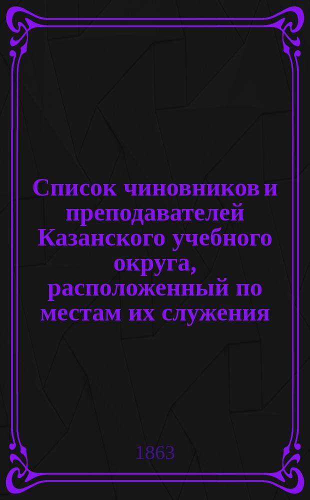 Список чиновников и преподавателей Казанского учебного округа, расположенный по местам их служения... [по 12 июня 1863 г.]