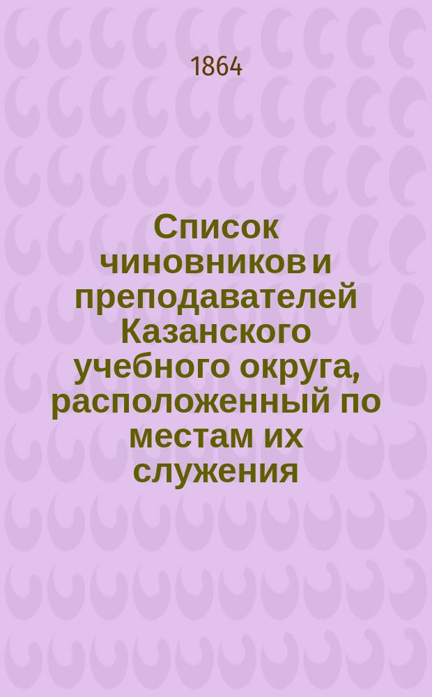 Список чиновников и преподавателей Казанского учебного округа, расположенный по местам их служения... [1864]