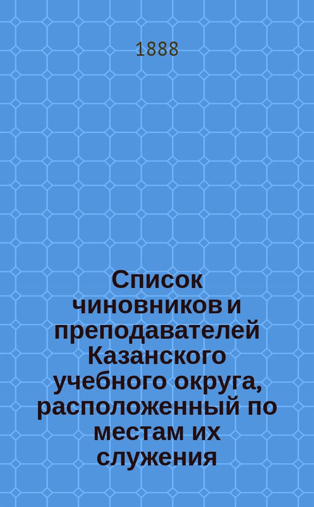 Список чиновников и преподавателей Казанского учебного округа, расположенный по местам их служения..