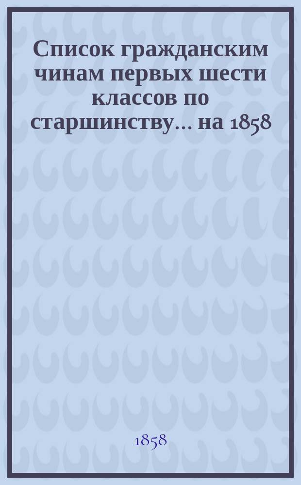 Список гражданским чинам первых шести классов по старшинству... на 1858