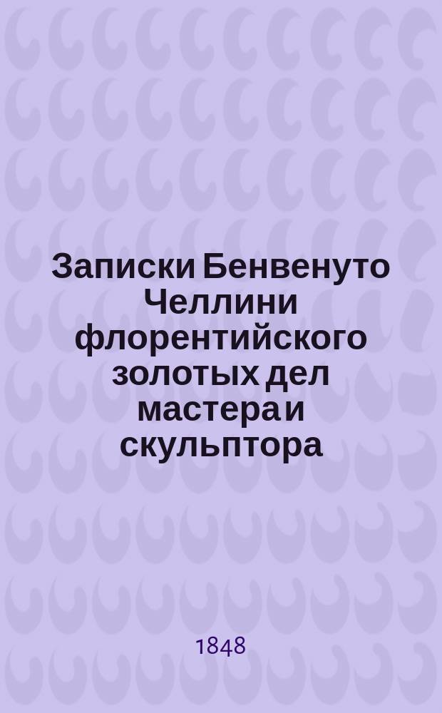 Записки Бенвенуто Челлини флорентийского золотых дел мастера и скульптора : В 2-х ч. Ч. 1-2. Ч. 1