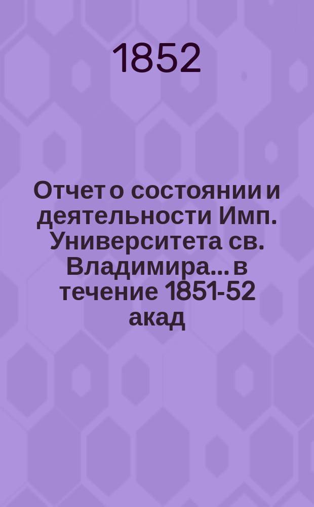 Отчет о состоянии и деятельности Имп. Университета св. Владимира... в течение 1851-52 акад. года 10 июня