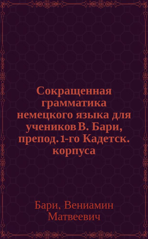 Сокращенная грамматика немецкого языка для учеников В. Бари, препод. 1-го Кадетск. корпуса, Дворянск. полка и 2-го Кадетск. корпуса