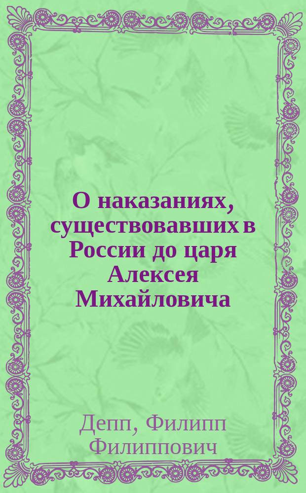 О наказаниях, существовавших в России до царя Алексея Михайловича : Ист.-юрид. рассуждение Юрид. фак. Имп. С.-Петерб. ун-та для получения степ. магистра уголов. права представл. Ф. Деппом, канд. прав