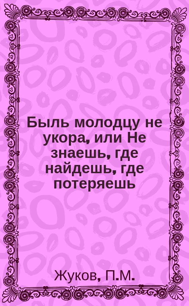 Быль молодцу не укора, или Не знаешь, где найдешь, где потеряешь : Анекдотич. былина давнего времени