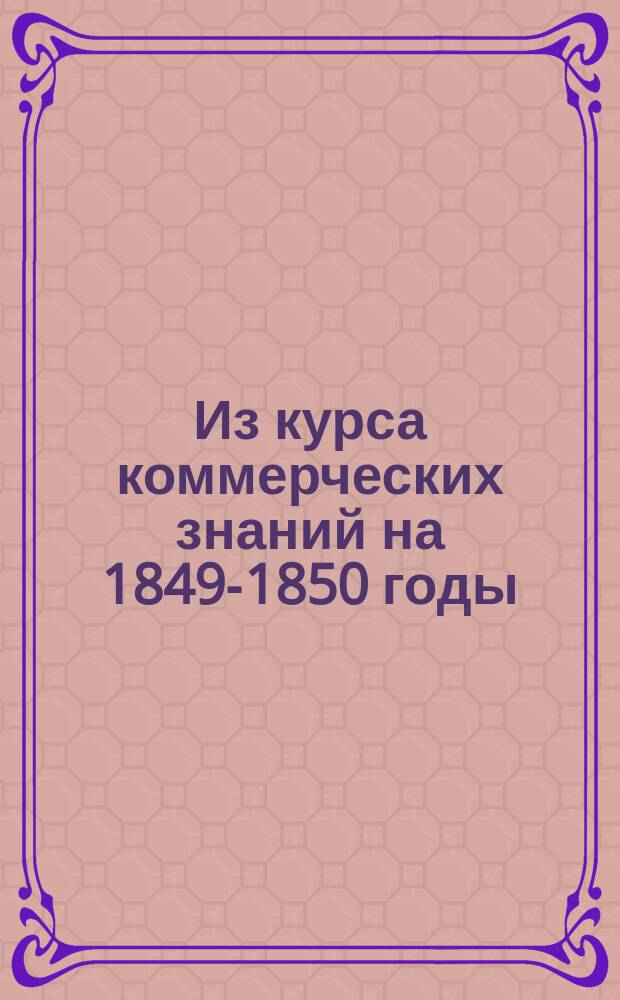 Из курса коммерческих знаний на 1849-1850 годы : [Прил. к беседам, чит. по поручению Вольн. экон. о-ва]. № 1-. № 7
