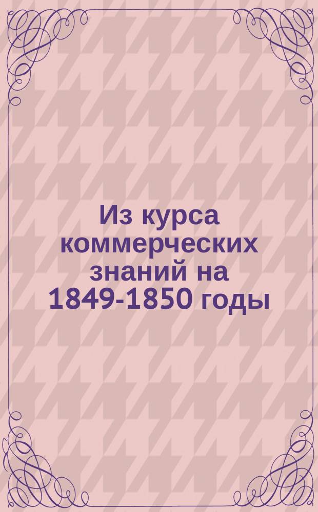 Из курса коммерческих знаний на 1849-1850 годы : [Прил. к беседам, чит. по поручению Вольн. экон. о-ва]. № 1-. № 10