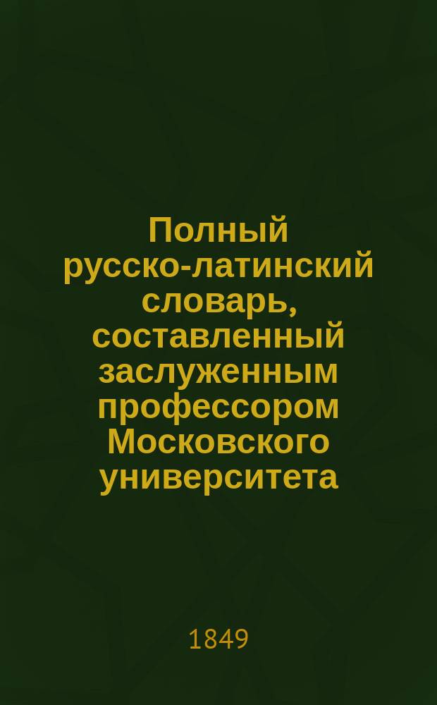 Полный русско-латинский словарь, составленный заслуженным профессором Московского университета, статским советником И. [!С.] Ивашковским, значительно обогащенный словами и примерами, заимствованными из латинских и русских писателей, прозаиков и стихотворцев, удостоенный Императорскою Академиею наук Демидовской премии : Ч. 1-4