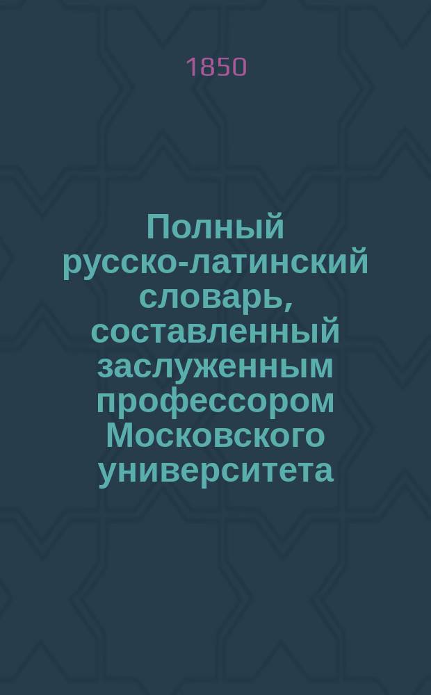 Полный русско-латинский словарь, составленный заслуженным профессором Московского университета, статским советником И. [!С.] Ивашковским, значительно обогащенный словами и примерами, заимствованными из латинских и русских писателей, прозаиков и стихотворцев, удостоенный Императорскою Академиею наук Демидовской премии : Ч. [1]-4. Ч. 3