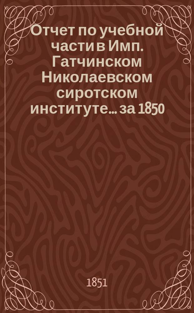 Отчет по учебной части в Имп. Гатчинском Николаевском сиротском институте... за 1850/51 учебный год