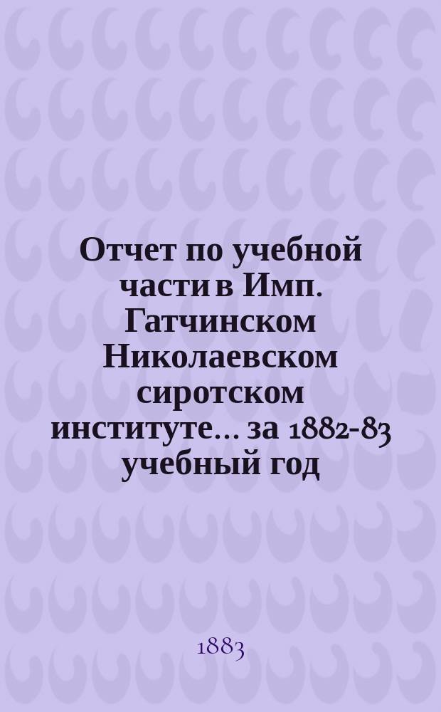 Отчет по учебной части в Имп. Гатчинском Николаевском сиротском институте... за 1882-83 учебный год