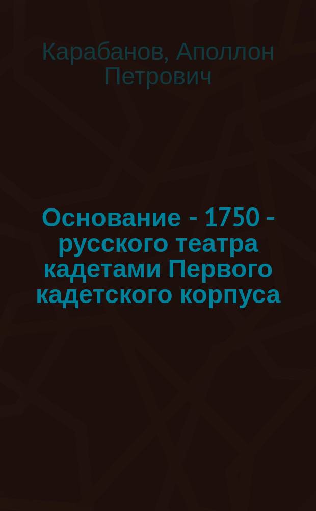 Основание - 1750 - русского театра кадетами Первого кадетского корпуса : К столет. юбилею