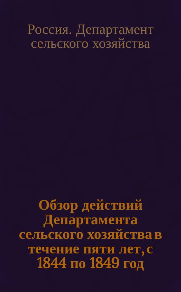Обзор действий Департамента сельского хозяйства в течение пяти лет, с 1844 по 1849 год : (Извлеч. из ежегод. отчетов Деп. сел. хоз-ва и др. офиц. документов)