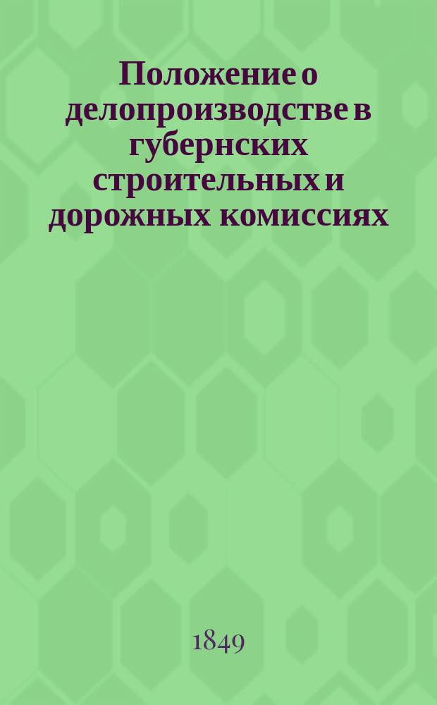 Положение о делопроизводстве в губернских строительных и дорожных комиссиях : Утв. 12 июня 1849 г.