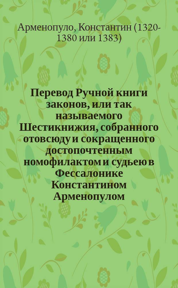 Перевод Ручной книги законов, или так называемого Шестикнижия, собранного отовсюду и сокращенного достопочтенным номофилактом и судьею в Фессалонике Константином Арменопулом; при чем прилагается и Ручная книга о браках, сочиненная Алексием Спаном