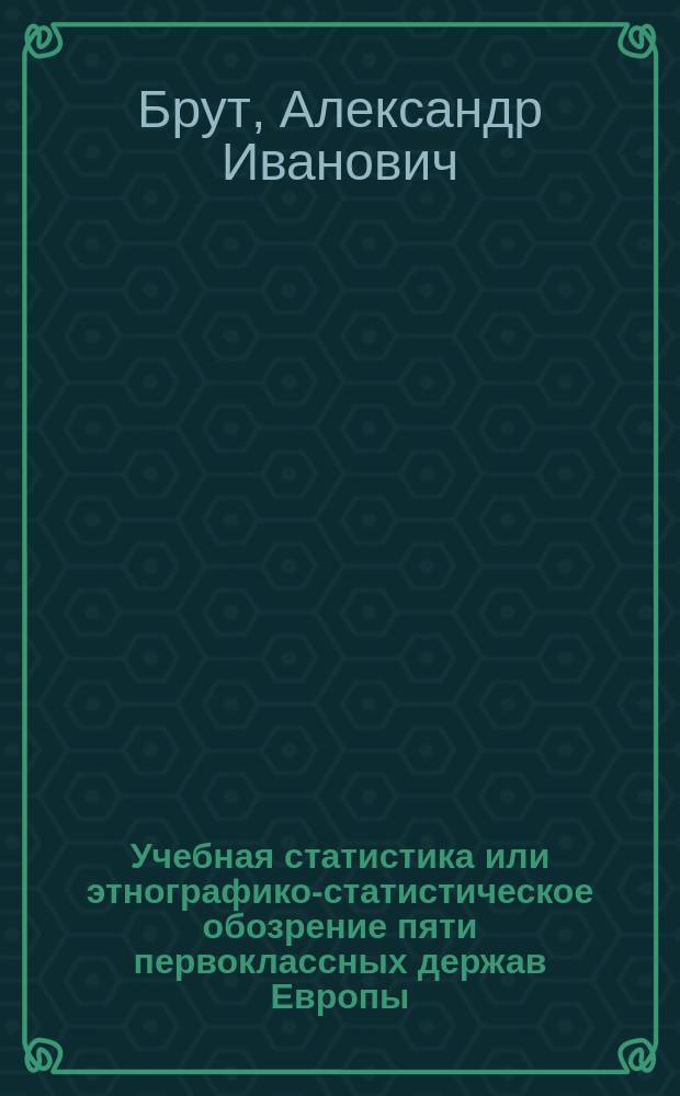 Учебная статистика или этнографико-статистическое обозрение пяти первоклассных держав Европы (до 1848 года) : С крат. теориею статистики