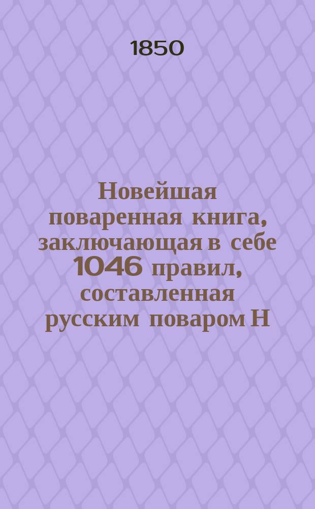Новейшая поваренная книга, заключающая в себе 1046 правил, составленная русским поваром Н.В.Г...м : В 3-х ч. Ч. 1-