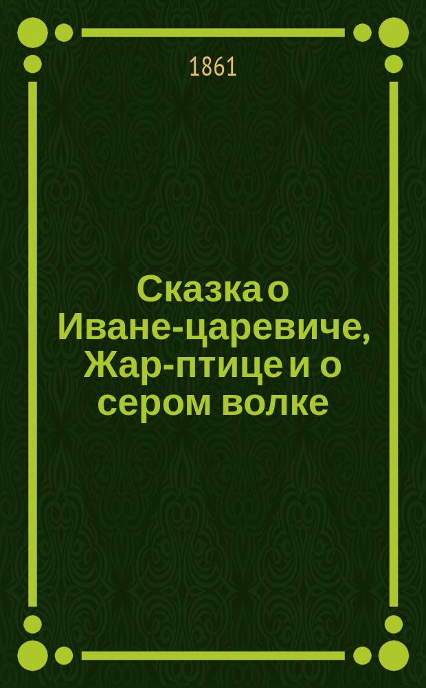 Сказка о Иване-царевиче, Жар-птице и о сером волке : Представлена в личных фигурах. [О сильном и храбром и непобедимом богатыре Иване-царевиче и о прекрасной его супруге Царь-девице]