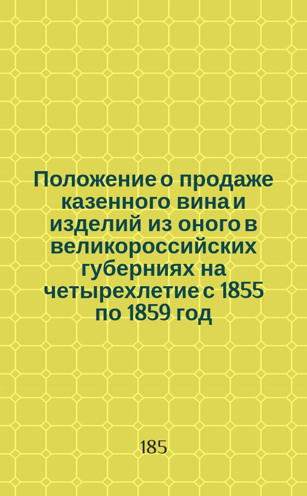 Положение о продаже казенного вина и изделий из оного в великороссийских губерниях на четырехлетие с 1855 по 1859 год