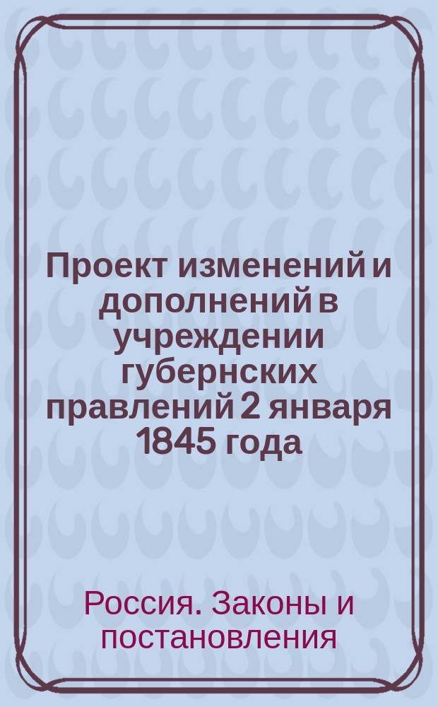 Проект изменений и дополнений в учреждении губернских правлений 2 января 1845 года: (Прилож. к ст. 648 учрежд. губерн. Св. зак. Т. II по продолж. VI и следующим); Штаты: С прил.. 1), Губернских правлений в остзейских губерниях. 2), Канцелярии лифляндского, курляндского и эстляндского гражданских губернаторов