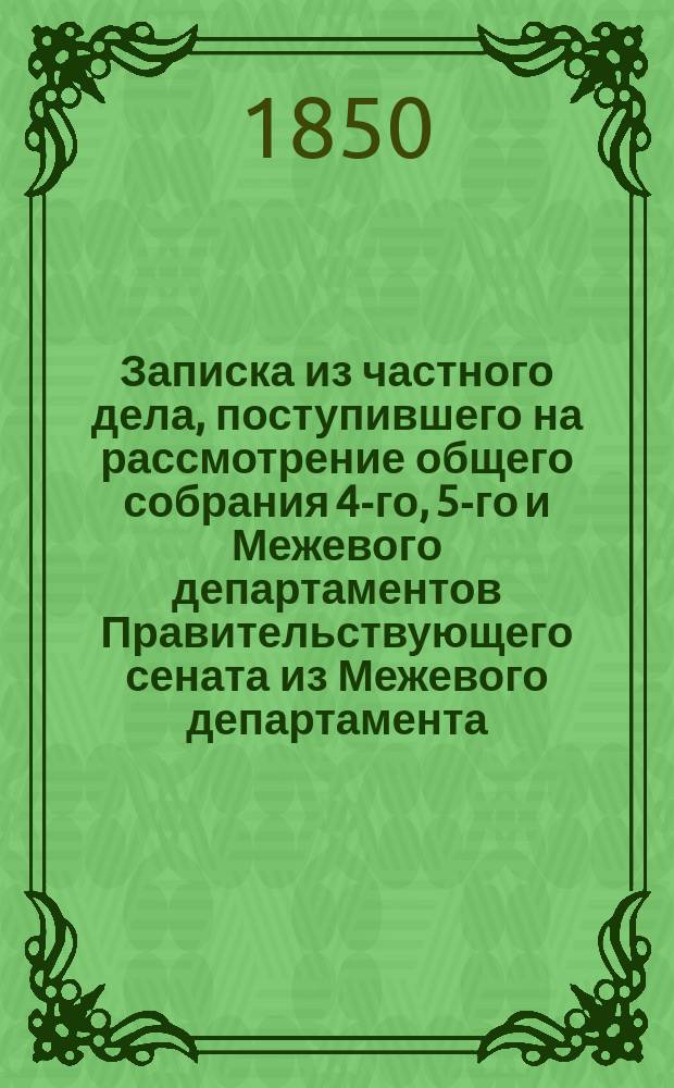 Записка из частного дела, поступившего на рассмотрение общего собрания 4-го, 5-го и Межевого департаментов Правительствующего сената из Межевого департамента, по несогласию резолюции оного с заключением г. министра финансов, о беспорядках, открытых в Иркутской губернской чертежной, ревизовавшим Восточную Сибирь г. сенатором Толстым; о способах к улучшению сей Чертежной и об устройстве, вообще, Межевой части в тамошнем крае : С доп.