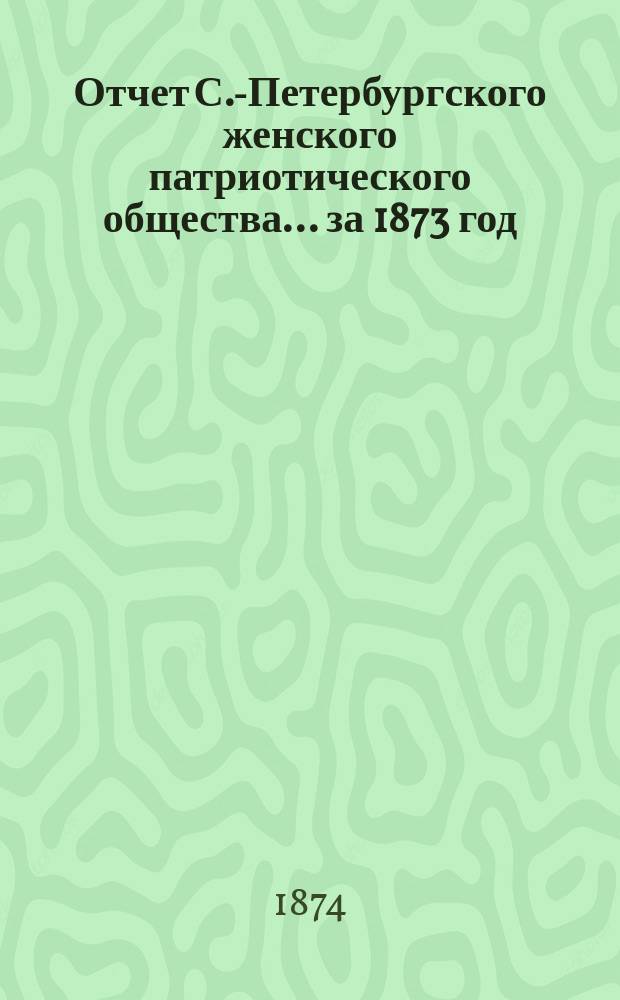 Отчет С.-Петербургского женского патриотического общества.... ... за 1873 год