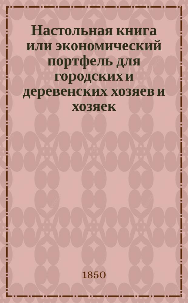 Настольная книга или экономический портфель для городских и деревенских хозяев и хозяек, содержащий необходимые средства к приобретению полезной, приятной и обеспеченной жизни; заключающий в себе в простом, ясном порядке правила для всех отраслей городской, домашней и сельской экономии, и объемлющий множество тайн, секретов и улучшений по части хозяйства : В 3 ч. Ч. 1-3. Ч. 3
