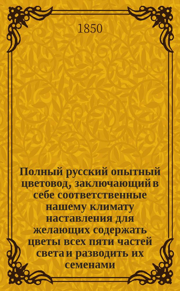 Полный русский опытный цветовод, заключающий в себе соответственные нашему климату наставления для желающих содержать цветы всех пяти частей света и разводить их семенами, отводками и черенками : С указанием рода земли, каждому растению свойственной, и способа ее приготовления, а также правил к содерж. цветов в комнатах, оранжереях и теплицах