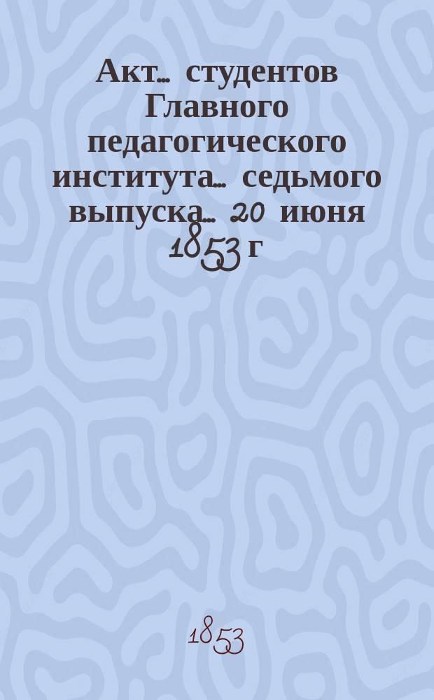 Акт... студентов Главного педагогического института... ... седьмого выпуска... 20 июня 1853 г. : [Отчет о Главном педагогическом институте, за 1851/52 и 1852/53 учебные годы, читанный ученым секретарем А. Смирновым ; De garminibus convivalibus corumque in vetustissima romanorum historia condenda momento
