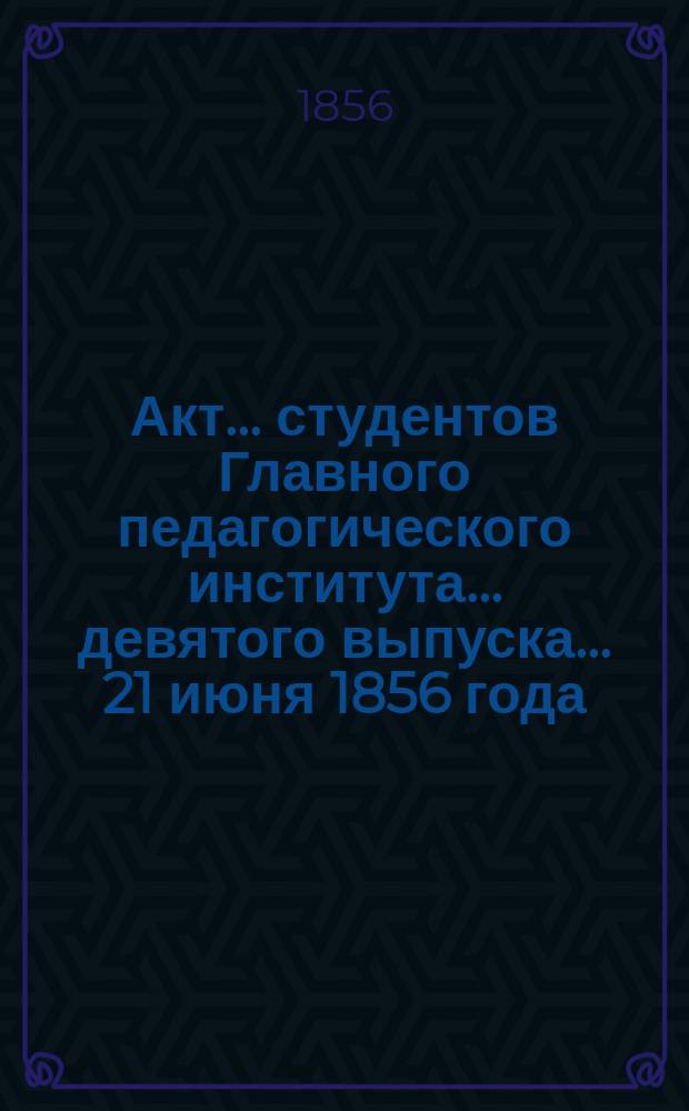 Акт... студентов Главного педагогического института... ... девятого выпуска... 21 июня 1856 года : [Quo consilio summum paedagogorum institutum a divo imperatore Nicolao comdutum sit ; Отчет о Главном педагогическом институте за 1855/6 учебный год, читанный учен. секр. А. Смирновым]
