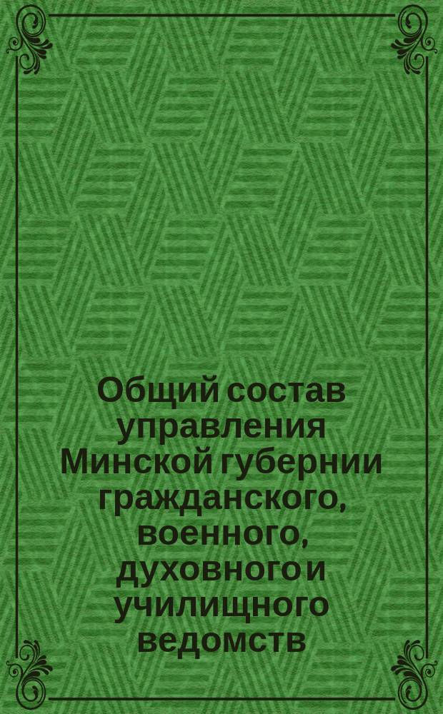 Общий состав управления Минской губернии гражданского, военного, духовного и училищного ведомств...