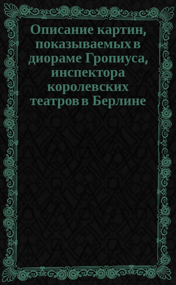 Описание картин, показываемых в диораме Гропиуса, инспектора королевских театров в Берлине : На рус., нем. и фр. яз. Отд-ние 1-2. Отд-ние 1. Шесть картин