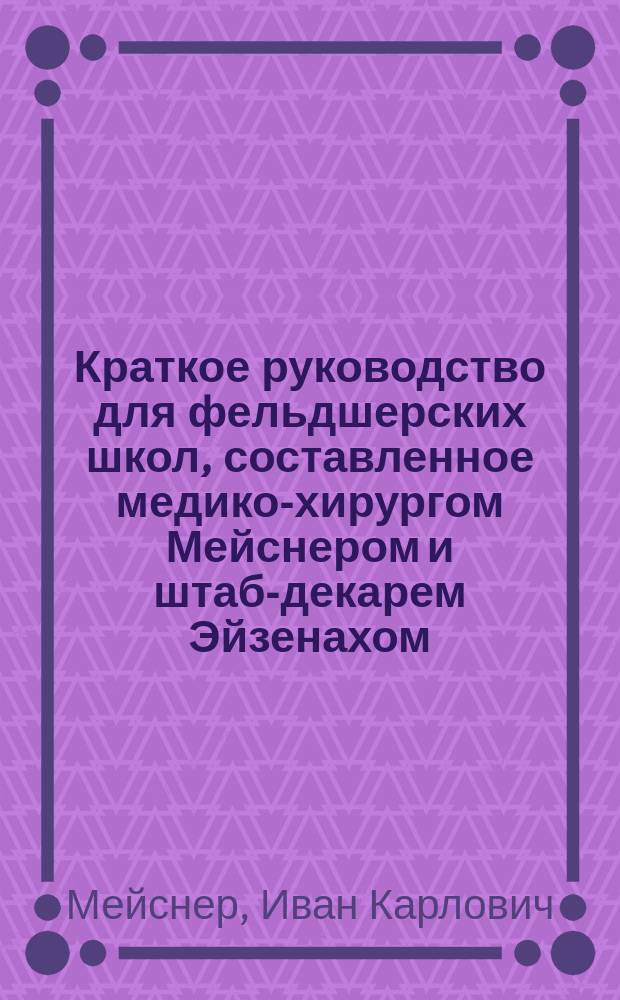 Краткое руководство для фельдшерских школ, составленное медико-хирургом Мейснером и штаб-декарем Эйзенахом, и одобренное Военно-медицинским ученым комитетом