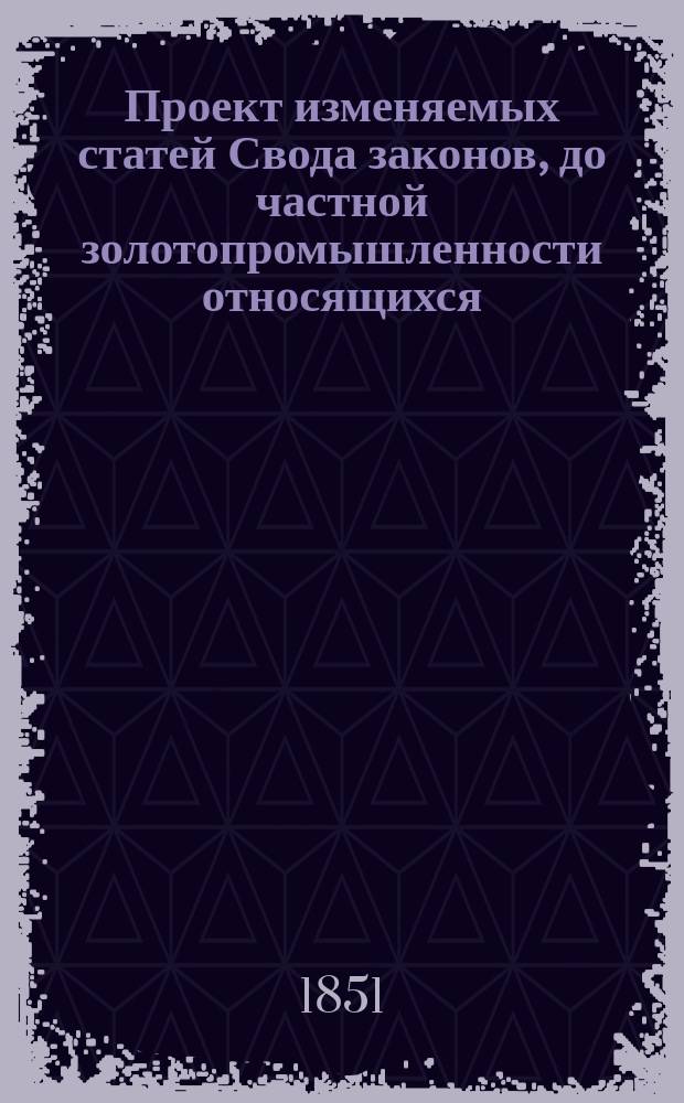 Проект изменяемых статей Свода законов, до частной золотопромышленности относящихся : Утв.... 21-го апр. 1851 г