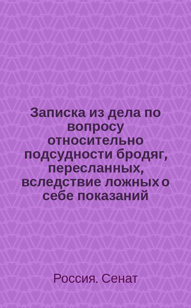 Записка из дела по вопросу относительно подсудности бродяг, пересланных, вследствие ложных о себе показаний, в некоторой мере подтвердившихся первоначальными справками, из места их поимки в те полицейские места, к ведомству которых они объявили себя принадлежащими : С доп