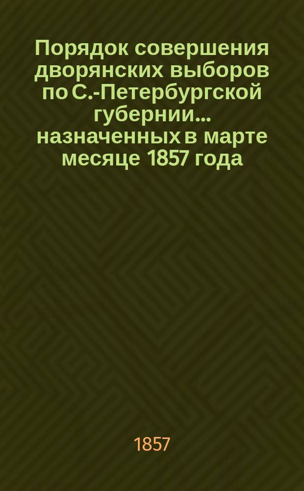 Порядок совершения дворянских выборов по С.-Петербургской губернии... ... назначенных в марте месяце 1857 года