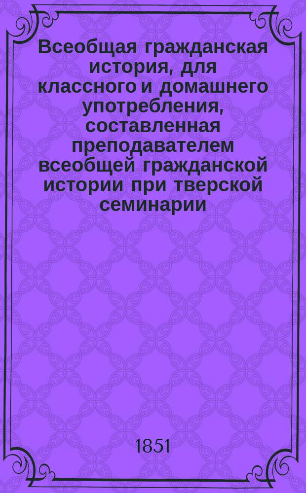Всеобщая гражданская история, для классного и домашнего употребления, составленная преподавателем всеобщей гражданской истории при тверской семинарии, священником Николаем Сокольским
