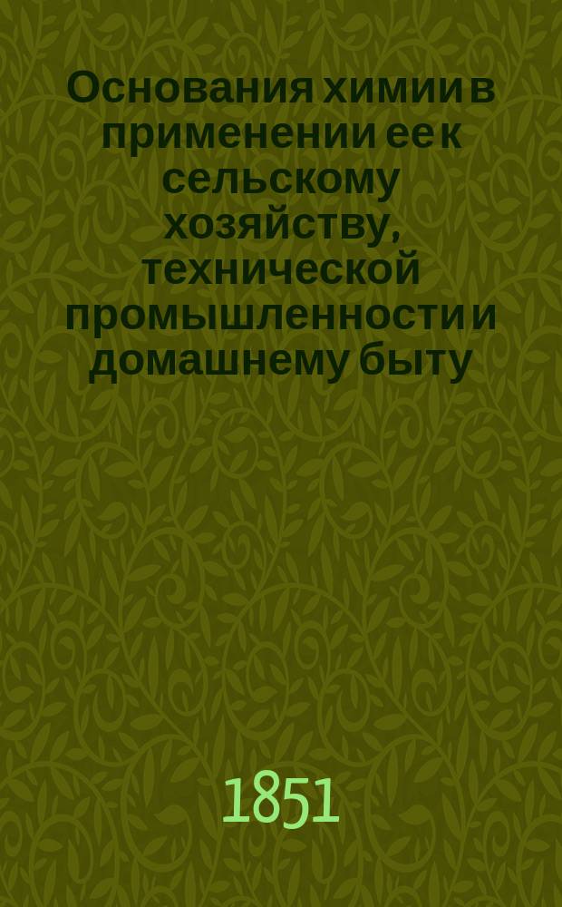 Основания химии в применении ее к сельскому хозяйству, технической промышленности и домашнему быту, принятые в руководство для преподавания в Горыгорецком земледельческом и в Лесном и Межевом институтах : В 2-х ч. [Ч. 1-2]. Ч. 1