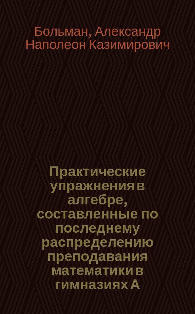 Практические упражнения в алгебре, составленные по последнему распределению преподавания математики в гимназиях А.Н.К. Больманом : В 3 ч