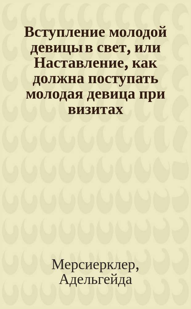 Вступление молодой девицы в свет, или Наставление, как должна поступать молодая девица при визитах, на балах, обедах и ужинах, в театре, концентрах и собраниях